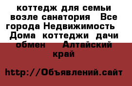 коттедж для семьи возле санатория - Все города Недвижимость » Дома, коттеджи, дачи обмен   . Алтайский край